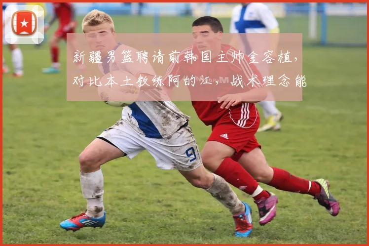 新疆男篮聘请前韩国主帅金容植,对比本土教练阿的江,战术理念能否兼容?