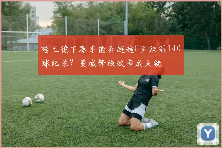 哈兰德下赛季能否超越C罗欧冠140球纪录?曼城锋线效率成关键