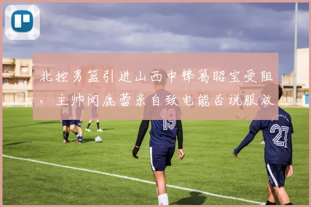 北控男篮引进山西中锋葛昭宝受阻，主帅闵鹿蕾亲自致电能否说服放人？